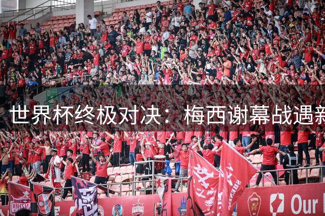 世界杯终极对决：梅西谢幕战遇新王登基 传奇与未来在此刻交汇