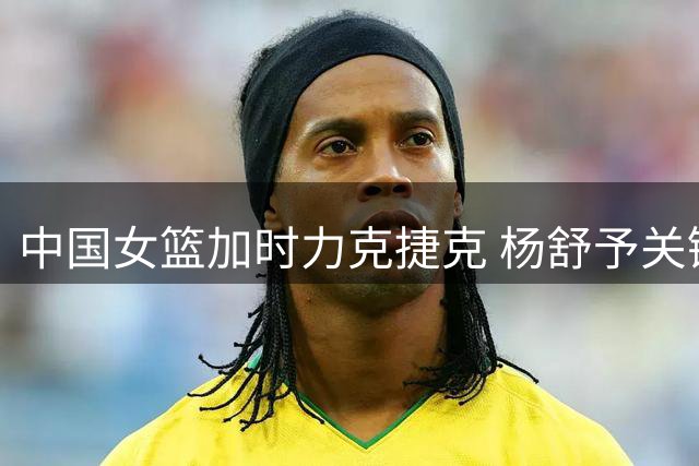 中国女篮加时力克捷克 杨舒予关键时刻连献关键球