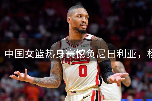 中国女篮热身赛憾负尼日利亚，杨舒予赛后坦言球队困境