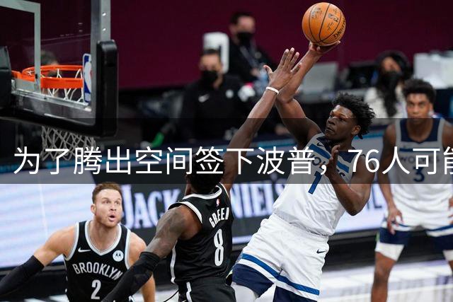 为了腾出空间签下波普，76人可能不得不用延伸条款裁掉内线新星？