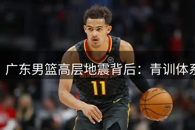 广东男篮高层地震背后：青训体系断层引发连锁反应