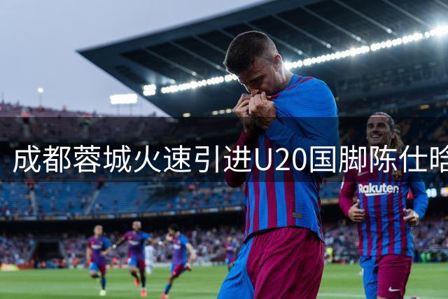 成都蓉城火速引进U20国脚陈仕晗，双线作战迎来生力军