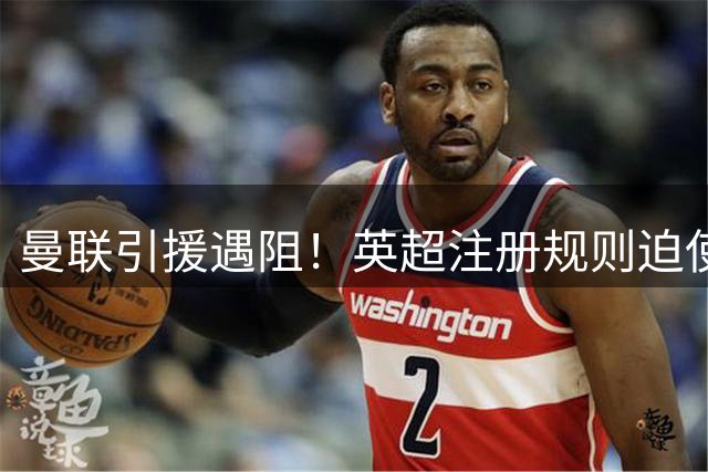 曼联引援遇阻！英超注册规则迫使红魔必须优先清洗球员