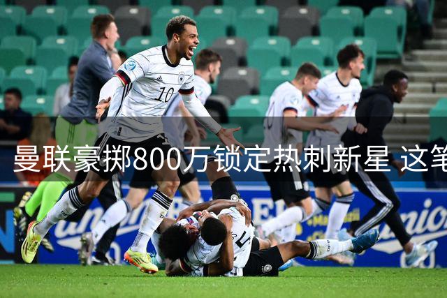 曼联豪掷800万锁定热刺新星 这笔青春赌注暗藏什么玄机？