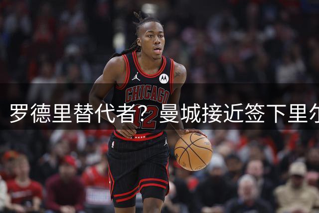 罗德里替代者？曼城接近签下里尔18岁中场，合同至2031年