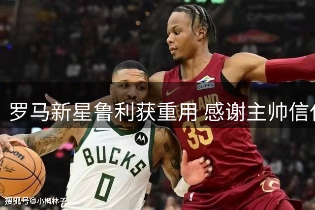罗马新星鲁利获重用 感谢主帅信任与队友支持