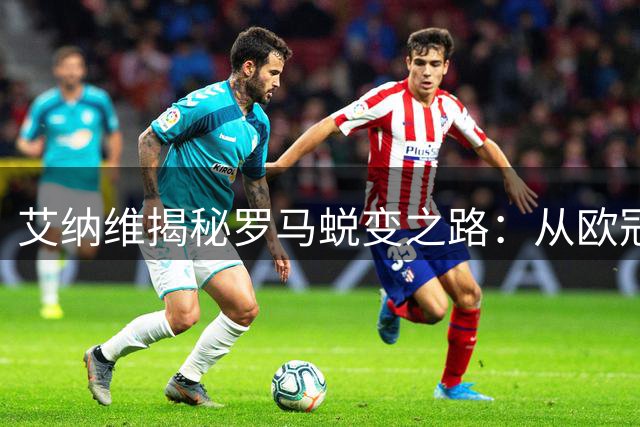 艾纳维揭秘罗马蜕变之路：从欧冠梦想到实力飞跃
