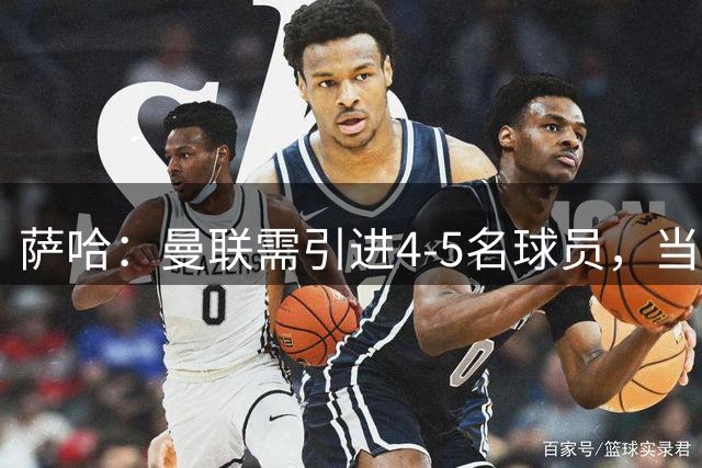 萨哈：曼联需引进4-5名球员，当务之急是寻找卡塞米罗的接替者
