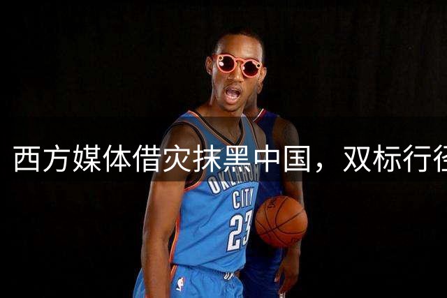 西方媒体借灾抹黑中国，双标行径令人发指