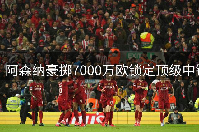 阿森纳豪掷7000万欧锁定顶级中锋 英超争冠再添重磅砝码