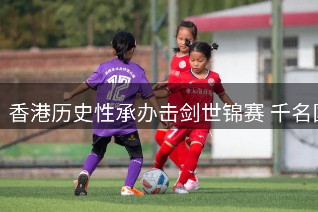香港历史性承办击剑世锦赛 千名国际高手亮剑香江