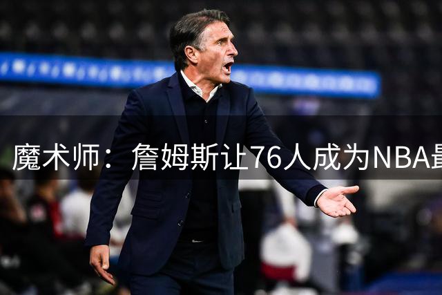 魔术师：詹姆斯让76人成为NBA最强队之一 也是尼克斯东部最大威胁