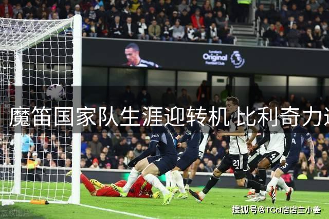 魔笛国家队生涯迎转机 比利奇力邀传奇助阵过渡期
