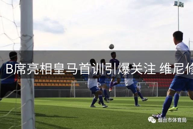 B席亮相皇马首训引爆关注 维尼修斯领衔众将开启魔鬼备战